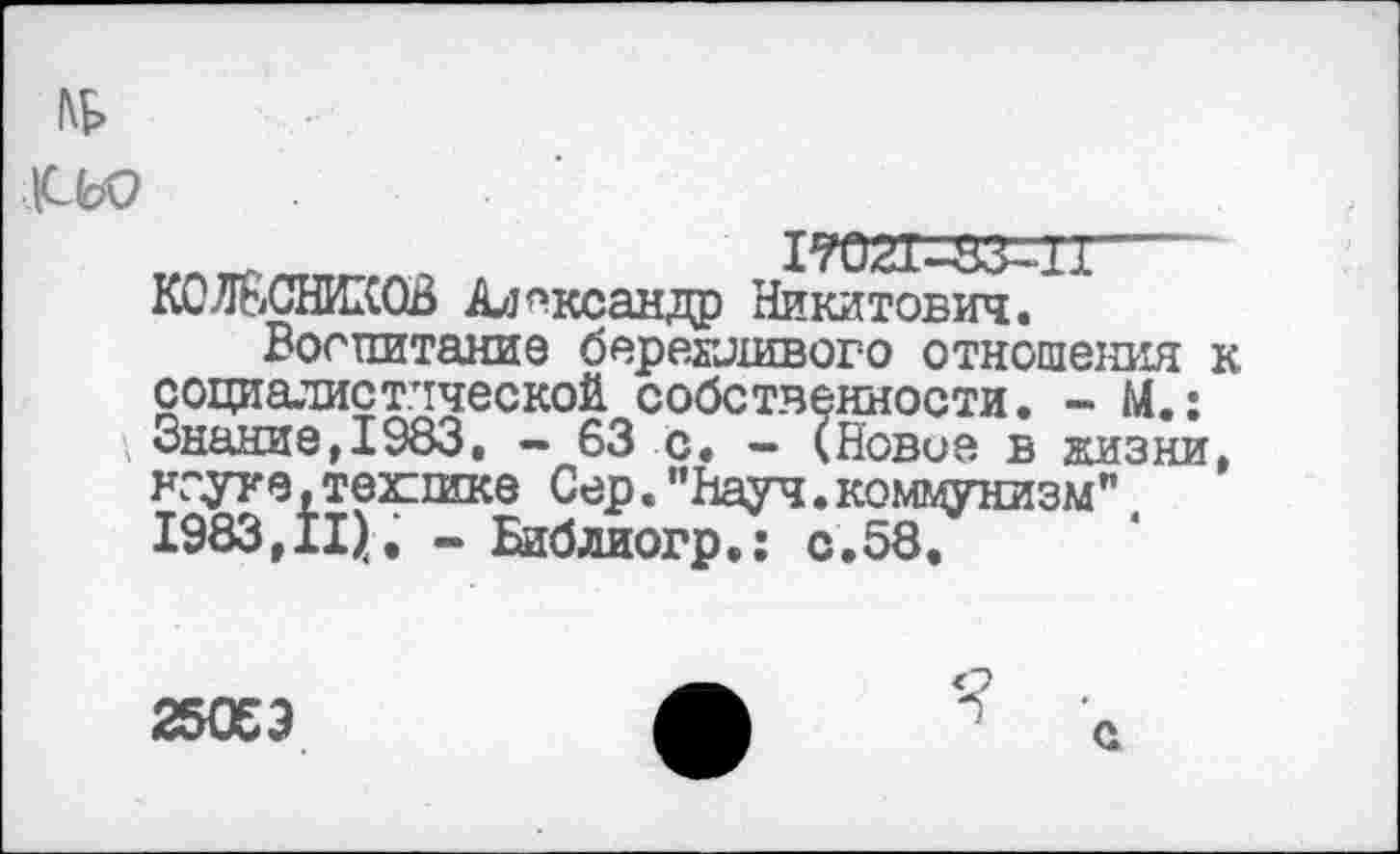 ﻿|СЬ9
1тоггаз-п—~ КОЛЕСНИКОВ Александр Никитович.
Воспитание бережливого отношения к социалистической собственности. - М.: '/Знание, 1983. — 63 с. — (Новое в жизни, нгуте, технике Сер.“Науч.коммунизм" 1983,11). - Библиогр.: с.58.
25053
Я
с